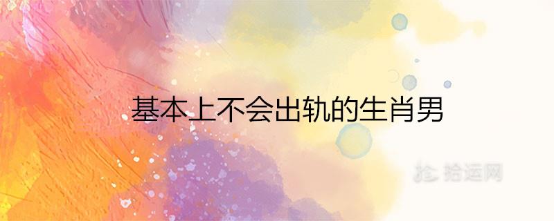 基本上不会出轨的生肖男有哪些 基本上不会出轨的生肖男有哪些