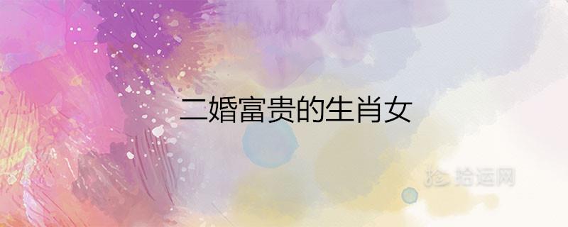 二婚富贵的生肖女是哪些属相 二婚富贵的生肖女是哪些属相