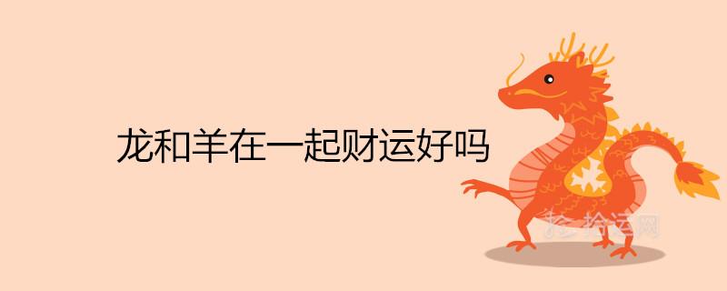龙和羊在一起财运好吗 做生意合不合 龙和羊在一起财运好吗 做生意合不合