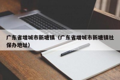 ​广东省增城市新塘镇（广东省增城市新塘镇社保办地址）